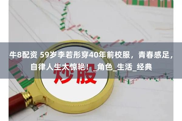 牛8配资 59岁李若彤穿40年前校服，青春感足，自律人生太惊艳！_角色_生活_经典