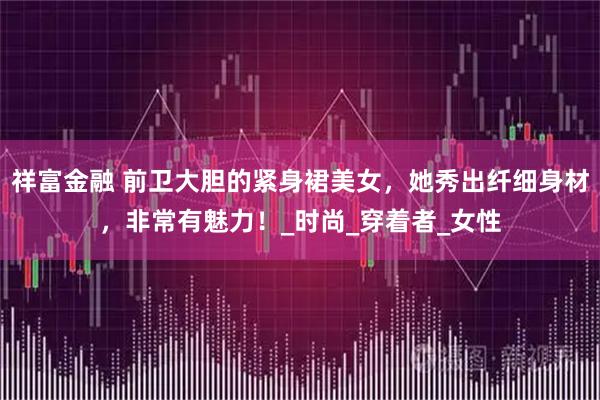 祥富金融 前卫大胆的紧身裙美女，她秀出纤细身材，非常有魅力！_时尚_穿着者_女性