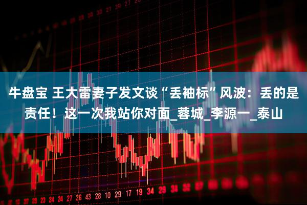 牛盘宝 王大雷妻子发文谈“丢袖标”风波：丢的是责任！这一次我站你对面_蓉城_李源一_泰山