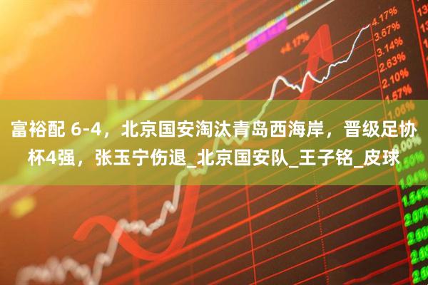 富裕配 6-4，北京国安淘汰青岛西海岸，晋级足协杯4强，张玉宁伤退_北京国安队_王子铭_皮球