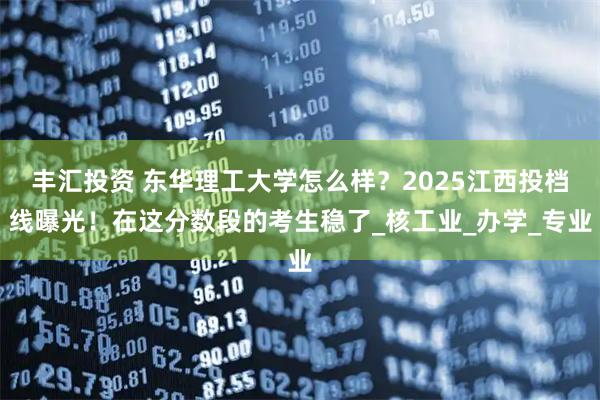 丰汇投资 东华理工大学怎么样?2025江西投档线曝光!在这分数段的考生稳了_核工业_办学_专业