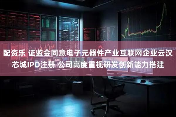 配资乐 证监会同意电子元器件产业互联网企业云汉芯城IPO注册 公司高度重视研发创新能力搭建