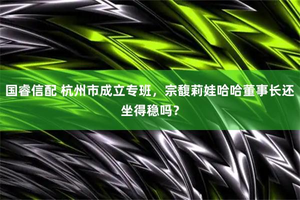 国睿信配 杭州市成立专班，宗馥莉娃哈哈董事长还坐得稳吗？