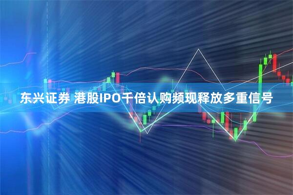 东兴证券 港股IPO千倍认购频现释放多重信号