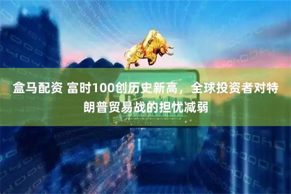 盒马配资 富时100创历史新高，全球投资者对特朗普贸易战的担忧减弱