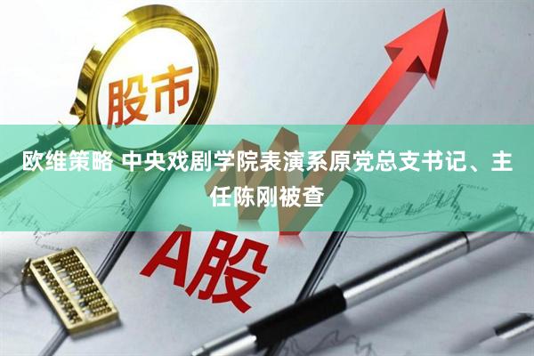 欧维策略 中央戏剧学院表演系原党总支书记、主任陈刚被查