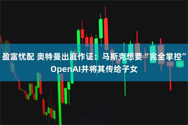 盈富忧配 奥特曼出庭作证:马斯克想要“完全掌控”OpenAI并将其传给子女