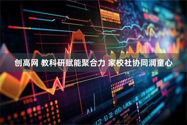 创高网 教科研赋能聚合力 家校社协同润童心
