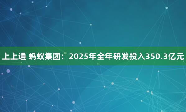 上上通 蚂蚁集团：2025年全年研发投入350.3亿元