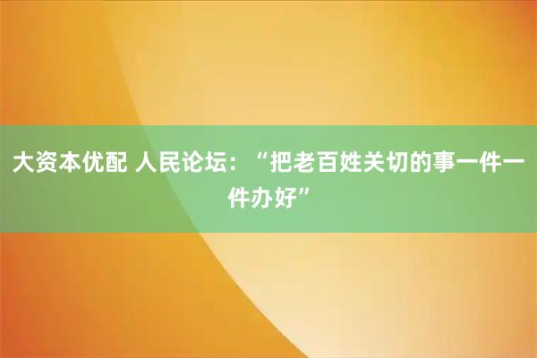 大资本优配 人民论坛:“把老百姓关切的事一件一件办好”