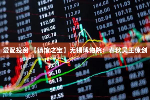 爱配投资 【镇馆之宝】无锡博物院:春秋吴王僚剑