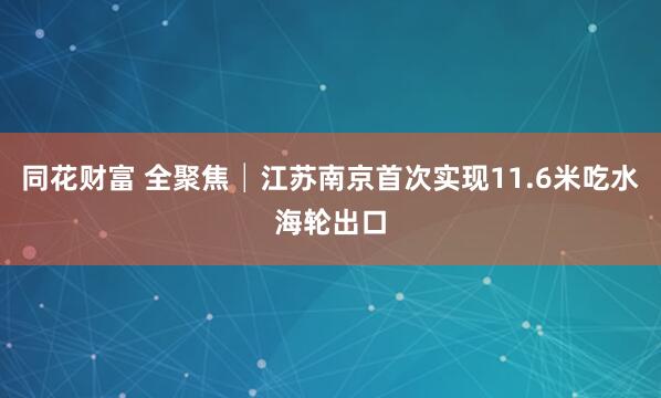 同花财富 全聚焦│江苏南京首次实现11.6米吃水海轮出口