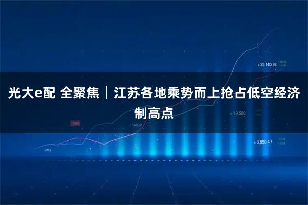 光大e配 全聚焦│江苏各地乘势而上抢占低空经济制高点