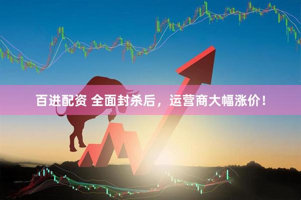 百进配资 全面封杀后，运营商大幅涨价！