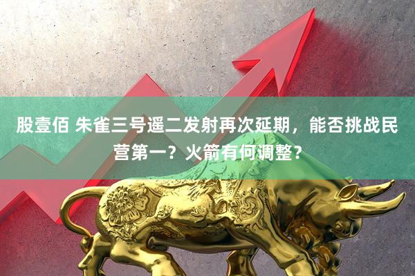 股壹佰 朱雀三号遥二发射再次延期，能否挑战民营第一？火箭有何调整？