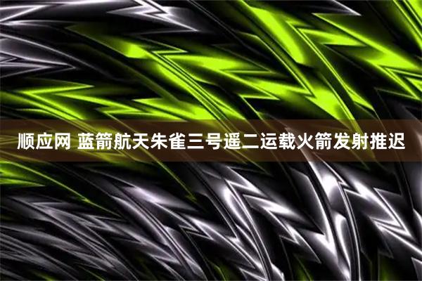顺应网 蓝箭航天朱雀三号遥二运载火箭发射推迟
