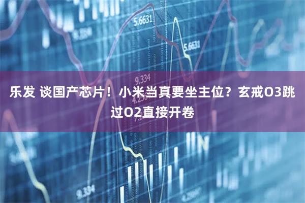 乐发 谈国产芯片！小米当真要坐主位？玄戒O3跳过O2直接开卷