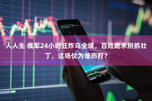 人人生 俄军24小时狂炸乌全境，百姓跪求别抓壮丁，这场仗为谁而打？