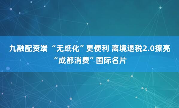 九融配资端 “无纸化”更便利 离境退税2.0擦亮“成都消费”国际名片